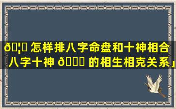 🦅 怎样排八字命盘和十神相合「八字十神 🐘 的相生相克关系」